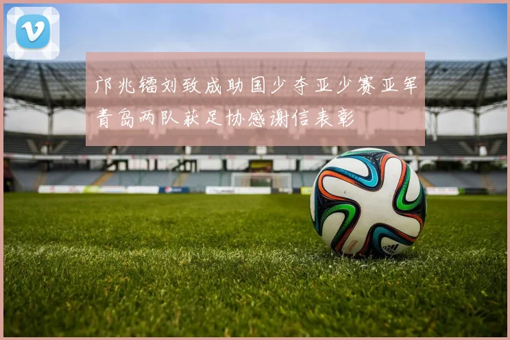 邝兆镭刘致成助国少夺亚少赛亚军青岛两队获足协感谢信表彰