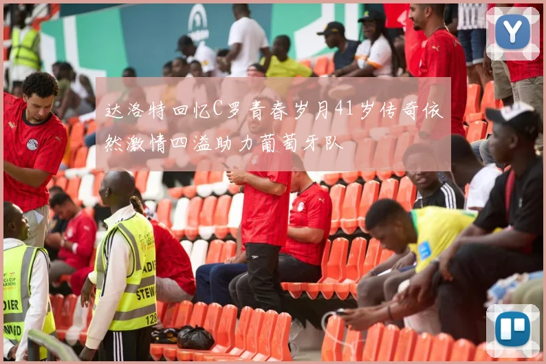 达洛特回忆C罗青春岁月41岁传奇依然激情四溢助力葡萄牙队