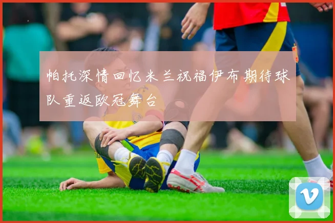帕托深情回忆米兰祝福伊布期待球队重返欧冠舞台