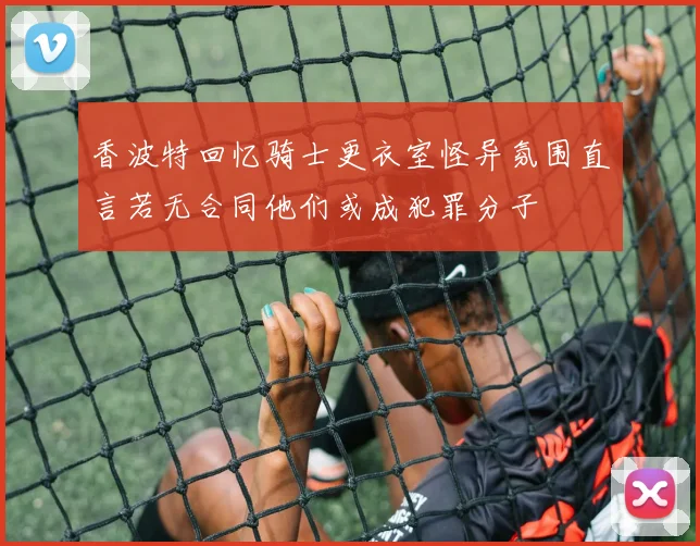香波特回忆骑士更衣室怪异氛围直言若无合同他们或成犯罪分子