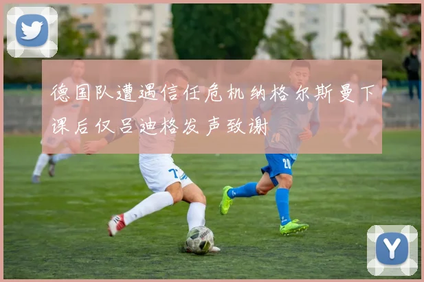 德国队遭遇信任危机纳格尔斯曼下课后仅吕迪格发声致谢