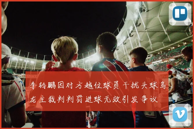 李钧鹏因对方越位球员干扰头球乌龙主裁判判罚进球无效引发争议