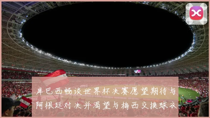 库巴西畅谈世界杯决赛愿望期待与阿根廷对决并渴望与梅西交换球衣