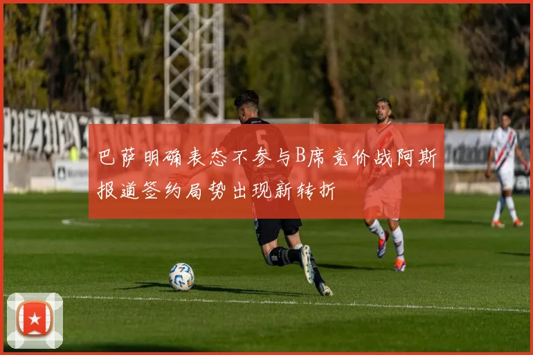 巴萨明确表态不参与B席竞价战阿斯报道签约局势出现新转折