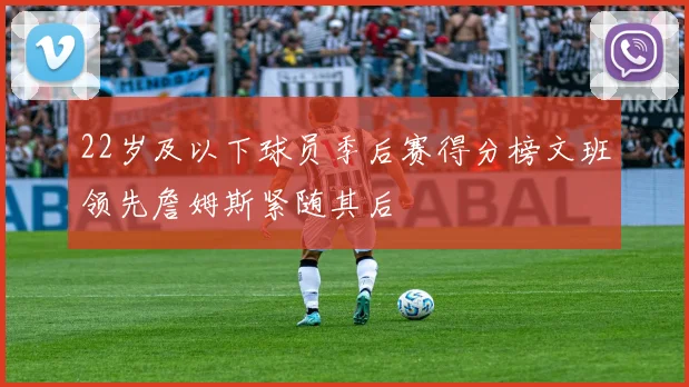 22岁及以下球员季后赛得分榜文班领先詹姆斯紧随其后