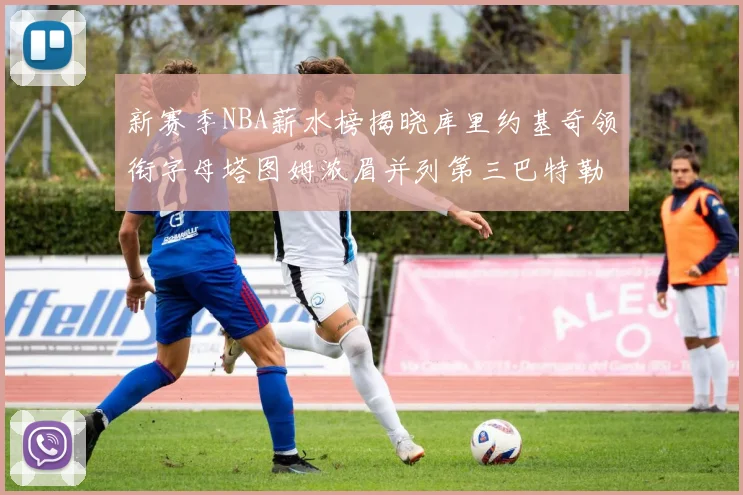 新赛季NBA薪水榜揭晓库里约基奇领衔字母塔图姆浓眉并列第三巴特勒排名第十