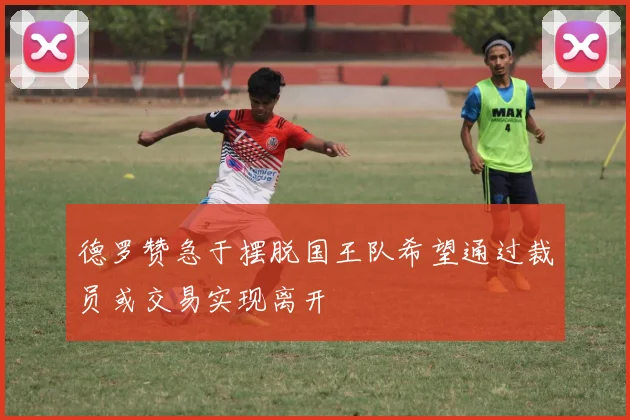 德罗赞急于摆脱国王队希望通过裁员或交易实现离开