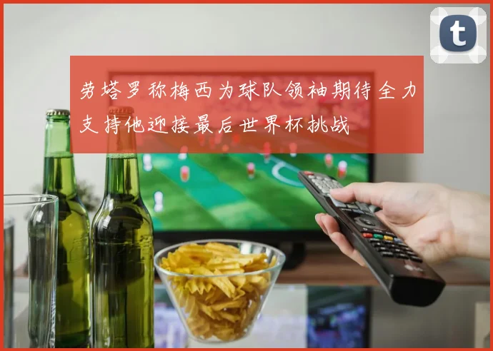 劳塔罗称梅西为球队领袖期待全力支持他迎接最后世界杯挑战