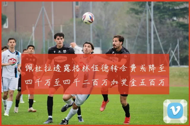 佩杜拉透露格林伍德转会费或降至四千万至四千二百万加奖金五百万至六百万