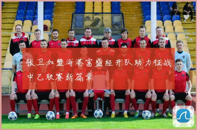 张卫加盟海港富盛经开队助力征战中乙联赛新篇章