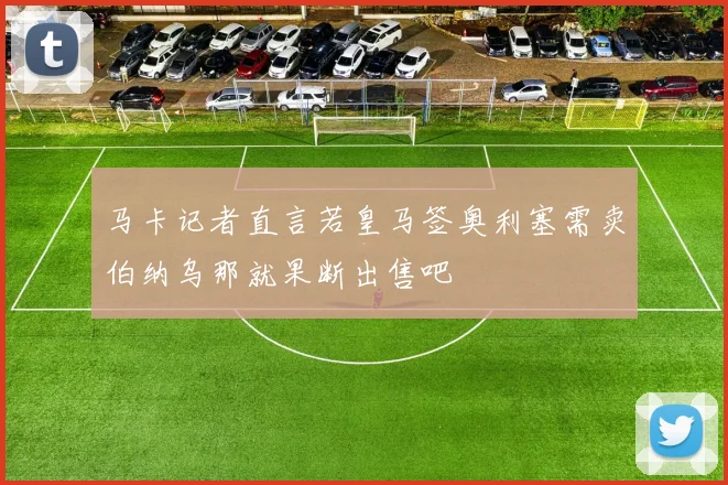 马卡记者直言若皇马签奥利塞需卖伯纳乌那就果断出售吧