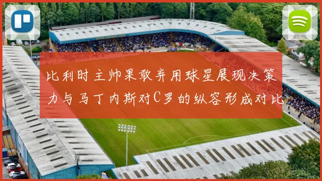 比利时主帅果敢弃用球星展现决策力与马丁内斯对C罗的纵容形成对比