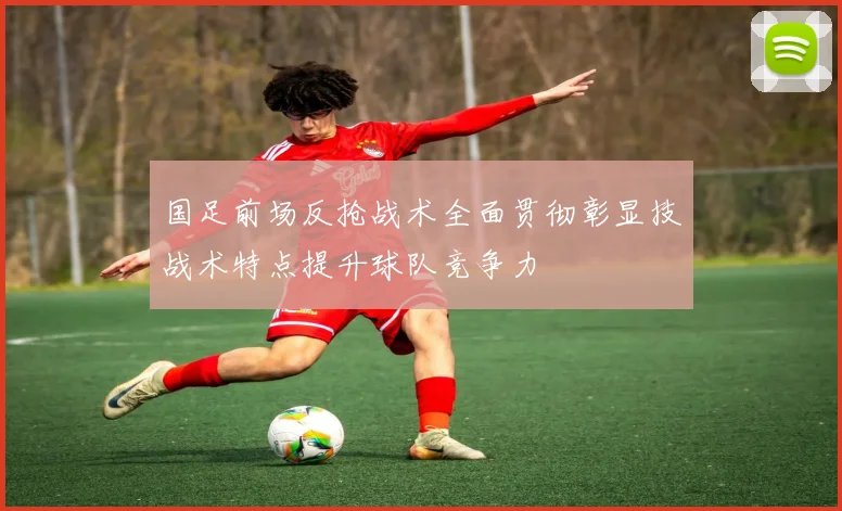 国足前场反抢战术全面贯彻彰显技战术特点提升球队竞争力