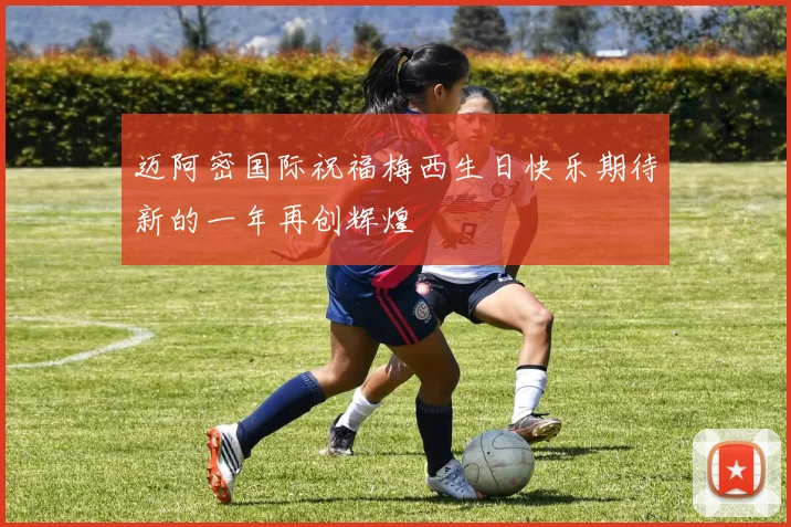 迈阿密国际祝福梅西生日快乐期待新的一年再创辉煌