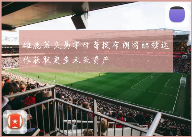 雄鹿若交易字母哥换布朗将继续运作获取更多未来资产